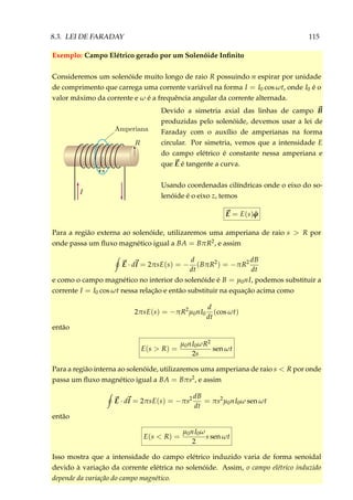 8.3. LEI DE FARADAY 115
Exemplo: Campo Elétrico gerado por um Solenóide Inﬁnito
Consideremos um solenóide muito longo de raio R possuindo n espirar por unidade
de comprimento que carrega uma corrente variável na forma I = I0 cos ωt, onde I0 é o
valor máximo da corrente e ω é a frequência angular da corrente alternada.
Devido a simetria axial das linhas de campo B
produzidas pelo solenóide, devemos usar a lei de
Faraday com o auxílio de amperianas na forma
circular. Por simetria, vemos que a intensidade E
do campo elétrico é constante nessa amperiana e
que E é tangente a curva.
Usando coordenadas cilíndricas onde o eixo do so-
lenóide é o eixo z, temos
E = E(s) ˆϕ
Para a região externa ao solenóide, utilizaremos uma amperiana de raio s > R por
onde passa um ﬂuxo magnético igual a BA = BπR2, e assim
E · dl = 2πsE(s) = −
d
dt
(BπR2
) = −πR2 dB
dt
e como o campo magnético no interior do solenóide é B = µ0nI, podemos substituir a
corrente I = I0 cos ωt nessa relação e então substituir na equação acima como
2πsE(s) = −πR2
µ0nI0
d
dt
(cos ωt)
então
E(s > R) =
µ0nI0ωR2
2s
sen ωt
Para a região interna ao solenóide, utilizaremos uma amperiana de raio s < R por onde
passa um ﬂuxo magnético igual a BA = Bπs2, e assim
E · dl = 2πsE(s) = −πs2 dB
dt
= πs2
µ0nI0ω sen ωt
então
E(s < R) =
µ0nI0ω
2
s sen ωt
Isso mostra que a intensidade do campo elétrico induzido varia de forma senoidal
devido à variação da corrente elétrica no solenóide. Assim, o campo elétrico induzido
depende da variação do campo magnético.
 