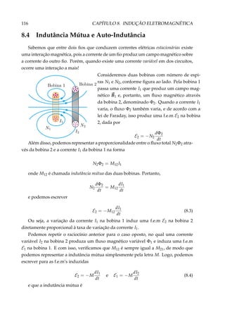 116 CAPÍTULO 8. INDUÇÃO ELETROMAGNÉTICA
8.4 Indutância Mútua e Auto-Indutância
Sabemos que entre dois ﬁos que conduzem correntes elétricas estacionárias existe
uma interação magnética, pois a corrente de um ﬁo produz um campo magnético sobre
a corrente do outro ﬁo. Porém, quando existe uma corrente variável em dos circuitos,
ocorre uma interação a mais!
Consideremos duas bobinas com número de espi-
ras N1 e N2, conforme ﬁgura ao lado. Pela bobina 1
passa uma corrente I1 que produz um campo mag-
nético B1 e, portanto, um ﬂuxo magnético através
da bobina 2, denominado Φ2. Quando a corrente I1
varia, o ﬂuxo Φ2 também varia, e de acordo com a
lei de Faraday, isso produz uma f.e.m E2 na bobina
2, dada por
E2 = −N2
dΦ2
dt
Além disso, podemos representar a proporcionalidade entre o ﬂuxo total N2Φ2 atra-
vés da bobina 2 e a corrente I1 da bobina 1 na forma
N2Φ2 = M12I1
onde M12 é chamada indutância mútua das duas bobinas. Portanto,
N2
dΦ2
dt
= M12
dI1
dt
e podemos escrever
E2 = −M12
dI1
dt
(8.3)
Ou seja, a variação da corrente I1 na bobina 1 induz uma f.e.m E2 na bobina 2
diretamente proporcional à taxa de variação da corrente I1.
Podemos repetir o raciocínio anterior para o caso oposto, no qual uma corrente
variável I2 na bobina 2 produza um ﬂuxo magnético variável Φ1 e induza uma f.e.m
E1 na bobina 1. E com isso, veriﬁcamos que M12 é sempre igual a M21, de modo que
podemos representar a indutância mútua simplesmente pela letra M. Logo, podemos
escrever para as f.e.m’s induzidas
E2 = −M
dI1
dt
e E1 = −M
dI2
dt
(8.4)
e que a indutância mútua é
 