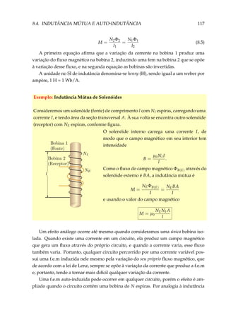 8.4. INDUTÂNCIA MÚTUA E AUTO-INDUTÂNCIA 117
M =
N2Φ2
I1
=
N1Φ1
I2
(8.5)
A primeira equação aﬁrma que a variação da corrente na bobina 1 produz uma
variação do ﬂuxo magnético na bobina 2, induzindo uma fem na bobina 2 que se opõe
à variação desse ﬂuxo, e na segunda equação as bobinas são invertidas.
A unidade no SI de indutância denomina-se henry (H), sendo igual a um weber por
ampère, 1 H = 1 Wb/A.
Exemplo: Indutância Mútua de Solenóides
Consideremos um solenóide (fonte) de comprimento l com NI espiras, carregando uma
corrente I, e tendo área da seção transversal A. À sua volta se encontra outro solenóide
(receptor) com NE espiras, conforme ﬁgura.
O solenóide interno carrega uma corrente I, de
modo que o campo magnético em seu interior tem
intensidade
B =
µ0NI I
l
.
Como o ﬂuxo do campo magnético ΦB(E) através do
solenóide externo é BA, a indutância mútua é
M =
NEΦB(E)
I
=
NEBA
I
e usando o valor do campo magnético
M = µ0
NENI A
l
Um efeito análogo ocorre até mesmo quando consideramos uma única bobina iso-
lada. Quando existe uma corrente em um circuito, ela produz um campo magnético
que gera um ﬂuxo através do próprio circuito, e quando a corrente varia, esse ﬂuxo
também varia. Portanto, qualquer circuito percorrido por uma corrente variável pos-
sui uma f.e.m induzida nele mesmo pela variação do seu próprio ﬂuxo magnético, que
de acordo com a lei de Lenz, sempre se opõe à variação da corrente que produz a f.e.m
e, portanto, tende a tornar mais difícil qualquer variação da corrente.
Uma f.e.m auto-induzida pode ocorrer em qualquer circuito, porém o efeito é am-
pliado quando o circuito contém uma bobina de N espiras. Por analogia à indutância
 
