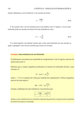 118 CAPÍTULO 8. INDUÇÃO ELETROMAGNÉTICA
mútua, deﬁnimos a auto-indutância L do circuito na forma
L =
NΦB
I
(8.6)
E de acordo com a lei de Faraday para uma bobina com N espiras, a f.e.m auto-
induzida pode ser escrita em termos da auto-indutância como
E = −L
dI
dt
(8.7)
E o sinal negativo novamente mostra que a fem auto-induzida em um circuito se
opõe a qualquer varia cão da corrente que ocorra no circuito.
Exemplo: Auto-indutância de um Solenóide
Consideremos novamente um solenóide de comprimento l com N espiras cuja área da
seção transversal A.
Sabemos que o campo magnético produzido no interior do solenóide devido a uma
corrente I é
B = µ0nI = µ0
N
l
I
onde n = N/l é o número de voltas por unidade de comprimento. O ﬂuxo magnético
através de cada espira é
ΦB = BA = µ0
NA
l
I
Usando a deﬁnição da auto-indutância, encontramos que
L =
NΦB
I
=
µ0N2A
l
Assim, a auto-indutância de um solenóide só depende da geometria e é proporcional ao quadrado
do número de espiras no solenóide.
 
