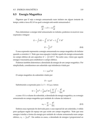 8.5. ENERGIA MAGNÉTICA 119
8.5 Energia Magnética
Digamos que U seja a energia armazenada num indutor em algum instante de
tempo, então a taxa dU/dt na qual a energia está sendo armazenada é
dU
dt
= E I = LI
dI
dt
Para determinar a energia total armazenada no indutor, podemos re-escrever essa
expressão e integrar
U = dU =
I
0
LI dI = L
I
0
I dI
U =
1
2
LI2
(8.8)
E essa expressão representa a energia armazenada no campo magnético do indutor
quando a corrente é I. Note que essa equação é similar aquela da energia armazenada
no campo elétrico de um capacitor, U = 1
2C(∆V)2. No outro caso, vimos que aquela
energia é necessária para estabelecer o campo elétrico.
Podemos também determinar a densidade de energia de um campo magnético. Por
simplicidade, consideremos um solenóide cuja indutância é dada por
L = µ0n2
Al
O campo magnético do solenóide é dado por
B = µ0nI
Substituindo a expressão para L e I = B/µ0n, temos
U =
1
2
LI2
=
1
2
µ0n2
Al
B
µ0n
2
=
B2
2µ0
Al
e como Al é o volume do solenóide, a densidade de energia magnética, ou a energia
armazenada no campo magnético por unidade de volume do indutor é
uB =
U
Al
=
B2
2µ0
(8.9)
Embora essa expressão foi derivada para o caso especial de um solenóide, é válida
para qualquer região do espaço em que existe um campo magnético. Note que essa
energia é similar a forma da energia por unidade de volume armazenada num campo
elétrico, uE = 1
2 0E2. Em ambos os casos, a densidade de energia é proporcional ao
 