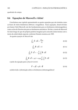 120 CAPÍTULO 8. INDUÇÃO ELETROMAGNÉTICA
quadrado do campo.
8.6 Equações de Maxwell e Além!
Concluímos esse capítulo apresentando as quatro equações que são tratadas como
as bases de todos fenômenos elétricos e magnéticos. Essas equações, desenvolvidas
por James Clerk Maxwell, são tão fundamentais para os fenômenos eletromagnéticos
como as leis de Newton são para os fenômenos mecânicos. De fato, a teoria de Maxwell
foi mais longe do que ele próprio poderia imaginar pois concorda ainda mesmo com a
teoria da relatividade especial, conforme Einstein mostrou em 1905.
As quatro equações de Maxwell são
∂V
E · dA =
Qint
0
(8.10)
∂V
B · dA = 0 (8.11)
∂S
E · dl = −
d
dt S
B · dA (8.12)
∂S
B · dl = µ0I + 0µ0
d
dt S
E · dA (8.13)
e junto da equação para a força de Lorentz
F = qE + qv × B (8.14)
contém toda a informação sobre os fenômenos eletromagnéticos!
 