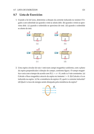 8.7. LISTA DE EXERCÍCIOS 121
8.7 Lista de Exercícios
1. Usando a lei de Lenz, determine a direção da corrente induzida no resistor R li-
gado a um solenóide (a) quando o imã se afasta dele. (b) quando o irmã se apro-
xima dele. (c) quando o solenóide se aproxima do imã. (d) quando o solenóide
se afasta do imã.
S N S N
S NS N
2. Uma espira circular de raio r está num campo magnético uniforme, com o plano
da espira perpendicular à direção do campo, conforme ﬁgura. O campo magné-
tico varia com o tempo de acordo com B(t) = a + bt, onde a e b são constantes. (a)
Calcule o ﬂuxo magnético através da espira no instante t = 0. (b) Calcule a f.e.m
induzida na espira. (c) Se a resistência da espira é R, qual é a corrente induzida?
(d) Qual é a taxa de energia sendo dissipada pela resistência da espira?
 