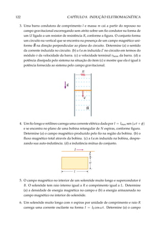 122 CAPÍTULO 8. INDUÇÃO ELETROMAGNÉTICA
3. Uma barra condutora de comprimento l e massa m cai a partir do repouso no
campo gravitacional escorregando sem atrito sobre um ﬁo condutor na forma de
um U ligado a um resistor de resistência R, conforme a ﬁgura. O conjunto forma
um circuito na vertical que se encontra na presença de um campo magnético uni-
forme B na direção perpendicular ao plano do circuito. Determine (a) o sentido
da corrente induzida no circuito. (b) a f.e.m induzida E no circuito em termos do
módulo v da velocidade da barra. (c) a velocidade terminal vterm da barra. (d) a
potência dissipada pelo sistema na situação do item (c) e mostre que ela é igual à
potência fornecida ao sistema pelo campo gravitacional.
×
×
×
×
×
×
×
×
×
×
×
×
×
×
×
×
×
×
×
×
×
×
×
×
×
×
×
×
×
×
×
×
×
×
×
×
×
×
×
×
×
×
×
×
×
×
×
×
4. Um ﬁo longo e retilíneo carrega uma corrente elétrica dada por I = Imax sen (ωt + φ)
e se encontra no plano de uma bobina retangular de N espiras, conforme ﬁgura.
Determine (a) o campo magnético produzido pelo ﬁo na região da bobina. (b) o
ﬂuxo magnético total através da bobina. (c) a f.e.m induzida na bobina, despre-
zando sua auto-indutância. (d) a indutância mútua do conjunto.
5. O campo magnético no interior de um solenóide muito longo e supercondutor é
B. O solenóide tem raio interno igual a R e comprimento igual a L. Determine
(a) a densidade de energia magnética no campo e (b) a energia armazenada no
campo magnético no interior do solenóide.
6. Um solenóide muito longo com n espiras por unidade de comprimento e raio R
carrega uma corrente oscilante na forma I = I0 cos ωt. Determine (a) o campo
 