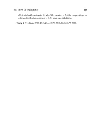 8.7. LISTA DE EXERCÍCIOS 123
elétrico induzido no interior do solenóide, ou seja, s < R. (b) o campo elétrico no
exterior do solenóide, ou seja, s > R. (c) a sua auto-indutância.
Young & Freedman: 29.48, 29.49, 29.61, 29.78, 30.48, 30.50, 30.73, 30.78.
 