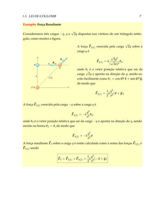 1.3. LEI DE COULOMB 7
Exemplo: Força Resultante
Consideremos três cargas −q, q e
√
2q dispostas nos vértices de um triângulo retân-
gulo, como mostra a ﬁgura.
F3(1)
q
q
-q
a
a
y
x
–
+
+
F3(2)
2a√
√2
A força F3(1) exercida pela carga
√
2q sobre a
carga q é
F3(1) = k
√
2q2
(
√
2a)2
ˆr1,
onde ˆr1 é o vetor posição relativa que sai da
carga
√
2q e aponta na direção de q, sendo es-
crito facilmente como ˆr1 = cos 45o ˆx + sen 45o ˆy,
de modo que
F3(1) =
1
2
k
q2
a2
( ˆx + ˆy),
A força F3(2) exercida pela carga −q sobre a carga q é
F3(2) = −k
q2
a2
ˆr2,
onde ˆr2 é o vetor posição relativa que sai da carga −q e aponta na direção de q, sendo
escrito na forma ˆr2 = ˆx, de modo que
F3(2) = −k
q2
a2
ˆx
A força resultante F3 sobre a carga q é então calculada como a soma das forças F3(1) e
F3(2) sendo
F3 = F3(1) + F3(2) =
1
2
k
q2
a2
(− ˆx + ˆy)
 