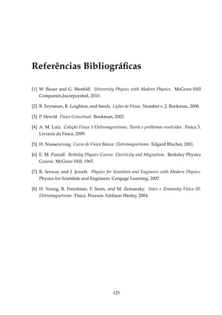 Referências Bibliográﬁcas
[1] W. Bauer and G. Westfall. University Physics with Modern Physics. McGraw-Hill
Companies,Incorporated, 2010.
[2] R. Feynman, R. Leighton, and Sands. Lições de Física. Number v. 2. Bookman, 2008.
[3] P. Hewitt. Fisica Conceitual. Bookman, 2002.
[4] A. M. Luiz. Coleção Física 3 Eletromagnetismo, Teoria e problemas resolvidos. Fisica 3.
Livraria da Física, 2009.
[5] H. Nussenzveig. Curso de Física Básica: Eletromagnetismo. Edgard Blucher, 2001.
[6] E. M. Purcell. Berkeley Physics Course: Electricity and Magnetism. Berkeley Physics
Course. McGraw-Hill, 1965.
[7] R. Serway and J. Jewett. Physics for Scientists and Engineers with Modern Physics.
Physics for Scientists and Engineers. Cengage Learning, 2007.
[8] H. Young, R. Freedman, F. Sears, and M. Zemansky. Sears e Zemansky Física III:
Eletromagnetismo. Física. Pearson Addison Wesley, 2004.
125
 