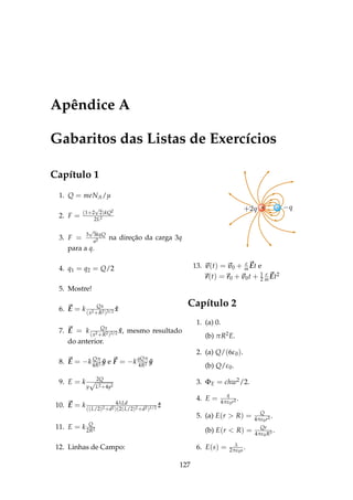 Apêndice A
Gabaritos das Listas de Exercícios
Capítulo 1
1. Q = meNA/µ
2. F = (1+2
√
2)kQ2
2L2
3. F = 3
√
3kqQ
a2 na direção da carga 3q
para a q.
4. q1 = q2 = Q/2
5. Mostre!
6. E = k Qx
(x2+R2)3/2 ˆx
7. E = k Qx
(x2+R2)3/2 ˆx, mesmo resultado
do anterior.
8. E = −k Qπ
4R2 ˆy e F = −k
qQπ
4R2 ˆy
9. E = k 2Q
y
√
L2+4y2
10. E = k 4λLd
((L/2)2+d2)(2(L/2)2+d2)1/2 ˆz
11. E = k Q
2R2
12. Linhas de Campo:
–+
13. v(t) = v0 + e
m Et e
r(t) = r0 + v0t + 1
2
e
m Et2
Capítulo 2
1. (a) 0.
(b) πR2E.
2. (a) Q/(6ε0).
(b) Q/ε0.
3. ΦE = chw2/2.
4. E = q
4πε0r2 .
5. (a) E(r > R) = Q
4πε0r2 .
(b) E(r < R) = Qr
4πε0R3 .
6. E(s) = λ
2πε0s.
127
 