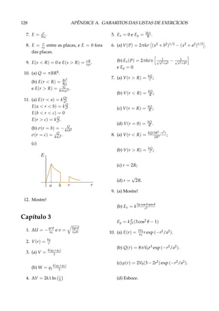 128 APÊNDICE A. GABARITOS DAS LISTAS DE EXERCÍCIOS
7. E = σ
2ε0
.
8. E = σ
ε0
entre as placas, e E = 0 fora
das placas.
9. E(s < R) = 0 e E(s > R) = σR
ε0s.
10. (a) Q = πBR4.
(b) E(r < R) = Br2
4ε0
e E(r > R) = Q
4πε0r2 .
11. (a) E(r < a) = kQr
a3
E(a < r < b) = k Q
r2
E(b < r < c) = 0
E(r > c) = k Q
r2 .
(b) σ(r = b) = − Q
4πb2
σ(r = c) = Q
4πc2 .
(c)
12. Mostre!
Capítulo 3
1. ∆U = −qσd
0
e v = 2qσd
0m
2. V(r) = kq
r
3. (a) V = k(q2+q3)
L
(b) W = q1
k(q2+q3)
L
4. ∆V = 2kλ ln c
b
5. Ex = 0 e Ey = 2kλ
R .
6. (a) V(P) = 2πkσ (x2 + b2)1/2 − (x2 + a2)1/2 .
(b) Ex(P) = 2πkσx 1√
x2+a2
− 1√
x2+b2
e Ey = 0.
7. (a) V(r > R) = kQ
r ;
(b) V(r < R) = kQ
R ;
(c) V(r = R) = kQ
R ;
(d) V(r = 0) = kQ
R .
8. (a) V(r < R) = kQ(3R2−r2)
2R3 ;
(b) V(r > R) = kQ
r ;
(c) r = 2R;
(d) r =
√
2R.
9. (a) Mostre!
(b) Ex = k
3p cos θ sen θ
r3
Ey = k
p
r3 (3 cos2 θ − 1)
10. (a) E(r) = 2V0
0
r exp (−r2/a2).
(b) Q(r) = 8πV0r3 exp (−r2/a2).
(c) ρ(r) = 2V0(3 − 2r2) exp (−r2/a2).
(d) Esboce.
 