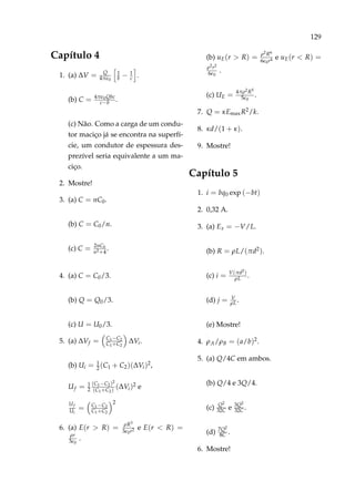 129
Capítulo 4
1. (a) ∆V = Q
4π 0
1
b − 1
c .
(b) C = 4π 0Qbc
c−b .
(c) Não. Como a carga de um condu-
tor maciço já se encontra na superfí-
cie, um condutor de espessura des-
prezível seria equivalente a um ma-
ciço.
2. Mostre!
3. (a) C = nC0.
(b) C = C0/n.
(c) C = 2nC0
n2+4
.
4. (a) C = C0/3.
(b) Q = Q0/3.
(c) U = U0/3.
5. (a) ∆Vf = C1−C2
C1+C2
∆Vi.
(b) Ui = 1
2(C1 + C2)(∆Vi)2,
Uf = 1
2
(C1−C2)2
(C1+C2)
(∆Vi)2 e
Uf
Ui
= C1−C2
C1+C2
2
6. (a) E(r > R) = ρR3
3 0r2 e E(r < R) =
ρr
3 0
.
(b) uE(r > R) = ρ2R6
6 0r4 e uE(r < R) =
ρ2r2
6 0
.
(c) UE = 4πρ2R5
5 0
.
7. Q = κEmaxR2/k.
8. κd/(1 + κ).
9. Mostre!
Capítulo 5
1. i = bq0 exp (−bt)
2. 0,32 A.
3. (a) Ex = −V/L.
(b) R = ρL/(πd2).
(c) i = V(πd2)
ρL .
(d) j = V
ρL.
(e) Mostre!
4. ρA/ρB = (a/b)2.
5. (a) Q/4C em ambos.
(b) Q/4 e 3Q/4.
(c) Q2
32C e 3Q2
32C .
(d) 7Q2
8C .
6. Mostre!
 