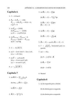 130 APÊNDICE A. GABARITOS DAS LISTAS DE EXERCÍCIOS
Capítulo 6
1. F = iLB sen θ
2. Fab = 0, Fbc = −ilB ˆx,
Fcd = −ilB ˆz, Fda = ilB( ˆx + ˆz),
e ∑ F = 0.
3. (a) Fretil = 2iRB ˆz.
(b) Fsemi-circ = −2iRB ˆz.
(c) τ = −(iπR2B/2) ˆx.
4. (a) Fhor-sup = Fhor-inf = 0,
Fver-esq = 2iaB ˆz = −Fver-dir.
(b) τ = 4ia2B ˆy.
5. E = −B
√
2K/m.
6. (a) F = 2evB. (b) R = 2mv/(eB).
(c) ω = eB/(2m).
7. (a) F = −qvB sen θˆr.
(b) p = 2πmv cos θ/(qB).
(c) r = mv sen θ/(qB).
8. ω = |µ|.|B|/I.
Capítulo 7
1. (a) B(P) = µ0i
2π
a
y
√
a2+y2
ˆz.
(b) lima→∞ B(P) = µ0i
2πy ˆz.
(c) B(P) = µ0i
2πy ˆz.
2. B(P) = µ0i
12
(b−a)
ab ˆz.
3. (a) B(s < R) = µ0i1
2πs ˆϕ.
(b) B(s > R) = µ0(i1−i2)
2πs ˆϕ.
(c) B(s < R) = µ0i1
2πs ˆϕ e
B(s > R) = 0.
4. (a) B(s > R) = µ0i
2πs ˆϕ.
(b) B(s < R) = µ0i
2πR2 s ˆϕ.
5. B(s < R) = µ0ni ˆz e B(s > R) = 0.
6. F = µ0i1i2ab
2πd(d+a)
, horizontal para es-
querda.
7. (a) i = λRω.
(b) τ = λπR3ω × B.
(c) BO = µ0λ
2 ω.
(d) µ = λπR3ω.
8. Mostre!
Capítulo 8
1. (a) da esquerda para a direita.
(b) da direita para a esquerda.
(c) da direita para a esquerda.
 