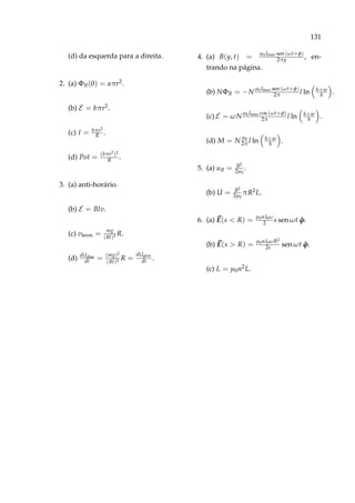 131
(d) da esquerda para a direita.
2. (a) ΦB(0) = aπr2.
(b) E = bπr2.
(c) I = bπr2
R .
(d) Pot = (bπr2)2
R .
3. (a) anti-horário.
(b) E = Blv.
(c) vterm = mg
(Bl)2 R.
(d) dUdiss
dt = (mg)2
(Bl)2 R =
dUgrav
dt .
4. (a) B(y, t) = µ0 Imax sen (ωt+φ)
2πy , en-
trando na página.
(b) NΦB = −N
µ0 Imax sen (ωt+φ)
2π l ln h+w
h .
(c) E = ωN
µ0 Imax cos (ωt+φ)
2π l ln h+w
h .
(d) M = N
µ0
2π l ln h+w
h .
5. (a) uB = B2
2µ0
.
(b) U = B2
2µ0
πR2L.
6. (a) E(s < R) = µ0nI0ω
2 s sen ωt ˆϕ.
(b) E(s > R) = µ0nI0ωR2
2s sen ωt ˆϕ.
(c) L = µ0n2L.
 