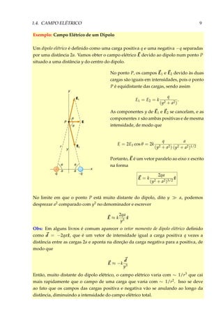 1.4. CAMPO ELÉTRICO 9
Exemplo: Campo Elétrico de um Dipolo
Um dipolo elétrico é deﬁnido como uma carga positiva q e uma negativa −q separadas
por uma distância 2a. Vamos obter o campo elétrico E devido ao dipolo num ponto P
situado a uma distância y do centro do dipolo.
P E
θ
θ
y
E1
E2
y
r
θ
a
q
θ
a
– q
– x+
No ponto P, os campos E1 e E2 devido às duas
cargas são iguais em intensidades, pois o ponto
P é equidistante das cargas, sendo assim
E1 = E2 = k
q
(y2 + a2)
.
As componentes y de E1 e E2 se cancelam, e as
componentes x são ambas positivas e de mesma
intensidade, de modo que
E = 2E1 cos θ = 2k
q
(y2 + a2)
a
(y2 + a2)1/2
Portanto, E é um vetor paralelo ao eixo x escrito
na forma
E = k
2qa
(y2 + a2)3/2
ˆx
No limite em que o ponto P está muito distante do dipolo, dito y a, podemos
desprezar a2 comparado com y2 no denominador e escrever
E ≈ k
2qa
y3
ˆx
Obs: Em alguns livros é comum aparecer o vetor momento de dipolo elétrico deﬁnido
como d = −2qa ˆx, que é um vetor de intensidade igual a carga positiva q vezes a
distância entre as cargas 2a e aponta na direção da carga negativa para a positiva, de
modo que
E ≈ −k
d
y3
Então, muito distante do dipolo elétrico, o campo elétrico varia com ∼ 1/r3 que cai
mais rapidamente que o campo de uma carga que varia com ∼ 1/r2. Isso se deve
ao fato que os campos das cargas positiva e negativa vão se anulando ao longo da
distância, diminuindo a intensidade do campo elétrico total.
 