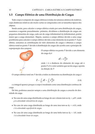 10 CAPÍTULO 1. CARGA ELÉTRICA E CAMPO ELÉTRICO
1.5 Campo Elétrico de uma Distribuição de Cargas
Todo corpo é composto de cargas elétricas (vindas da natureza atómica da matéria),
cujas distâncias relativas são muito curtas se comparadas com os tamanhos típicos dos
objetos.
Sendo assim, para calcular o campo elétrico criado por uma distribuição de cargas,
usaremos o seguinte procedimento: primeiro, dividimos a distribuição de cargas em
pequenos elementos de carga, cada um de carga inﬁnitesimal dq (inﬁnitesimal, porém
maior que a carga elementar). Depois, usamos o campo elétrico devido a uma carga
puntiforme para calcular o campo elétrico devido a esse elemento dq no ponto P. E por
último, somamos as contribuições de todos elementos de cargas e obtemos o campo
elétrico total no ponto P devido à distribuição de cargas (de acordo com o princípio de
superposição dos campos).
O campo elétrico no ponto P devido a um elemento
de carga dq é
dE = k
dq
r2
ˆr
onde r é a distância do elemento de carga até o
ponto P e ˆr o vetor unitário que sai da carga e aponta
na direção de P.
O campo elétrico total em P devido a todos os elementos na distribuição de carga é
E =
V
dE =
V
k
dq
r2
ˆr (1.8)
e a integral aparece porque o corpo é modelado como uma distribuição contínua de
carga.
De fato, podemos associar sempre a uma distribuição de cargas o conceito de den-
sidade de carga.
• No caso de uma carga distribuída ao longo de um volume tem-se dq = ρdV, onde
ρ é a densidade volumétrica de cargas.
• No caso de uma carga distribuída ao longo de uma área tem-se dq = σdA, onde
σ é a densidade superﬁcial de cargas.
• No caso de uma carga distribuída ao longo de uma linha tem-se dq = λdl, onde
λ é a densidade linear de cargas.
 