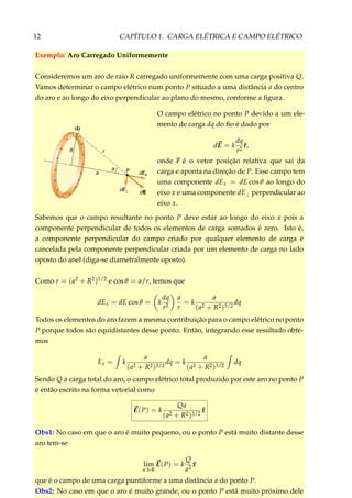 12 CAPÍTULO 1. CARGA ELÉTRICA E CAMPO ELÉTRICO
Exemplo: Aro Carregado Uniformemente
Consideremos um aro de raio R carregado uniformemente com uma carga positiva Q.
Vamos determinar o campo elétrico num ponto P situado a uma distância a do centro
do aro e ao longo do eixo perpendicular ao plano do mesmo, conforme a ﬁgura.
+ +
+
+
+
+
+
+
+ +
++
+
+
++
θ P dEx
dE
dE⊥
a
r
dq
R
O campo elétrico no ponto P devido a um ele-
mento de carga dq do ﬁo é dado por
dE = k
dq
r2
ˆr,
onde r é o vetor posição relativa que sai da
carga e aponta na direção de P. Esse campo tem
uma componente dEx = dE cos θ ao longo do
eixo x e uma componente dE⊥ perpendicular ao
eixo x.
Sabemos que o campo resultante no ponto P deve estar ao longo do eixo x pois a
componente perpendicular de todos os elementos de carga somados é zero. Isto é,
a componente perpendicular do campo criado por qualquer elemento de carga é
cancelada pela componente perpendicular criada por um elemento de carga no lado
oposto do anel (diga-se diametralmente oposto).
Como r = (a2 + R2)1/2 e cos θ = a/r, temos que
dEx = dE cos θ = k
dq
r2
a
r
= k
a
(a2 + R2)3/2
dq
Todos os elementos do aro fazem a mesma contribuição para o campo elétrico no ponto
P porque todos são equidistantes desse ponto. Então, integrando esse resultado obte-
mos
Ex = k
a
(a2 + R2)3/2
dq = k
a
(a2 + R2)3/2
dq
Sendo Q a carga total do aro, o campo elétrico total produzido por este aro no ponto P
é então escrito na forma vetorial como
E(P) = k
Qa
(a2 + R2)3/2
ˆx
Obs1: No caso em que o aro é muito pequeno, ou o ponto P está muito distante desse
aro tem-se
lim
a R
E(P) = k
Q
a2
ˆx
que é o campo de uma carga puntiforme a uma distância a do ponto P.
Obs2: No caso em que o aro é muito grande, ou o ponto P está muito próximo dele
 