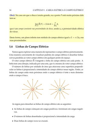 14 CAPÍTULO 1. CARGA ELÉTRICA E CAMPO ELÉTRICO
Obs2: No caso em que o disco é muito grande, ou o ponto P está muito próximo dele
tem-se
lim
R a
E(P) = 2πkσ ˆx =
σ
2 0
ˆx,
que é um campo constante nas proximidades do disco, sendo 0 a permissividade elétrica
do vácuo.
Desta forma, um plano inﬁnito tem módulo do campo elétrico igual a E = σ/2 0 nas
suas proximidades.
1.6 Linhas de Campo Elétrico
Vamos agora explorar uma maneira de representar o campo elétrico pictoricamente.
Uma maneira conveniente de visualizar padrões de campo elétrico é desenhar linhas
curvas paralelas ao vetor campo elétrico em qualquer ponto do espaço.
O vetor campo elétrico E é tangente a linha de campo elétrico em cada ponto. A
linha tem uma direção, indicada por uma seta, que é a mesma do vetor campo elétrico.
O número de linhas por unidade de área que atravessa uma superfície perpendi-
cular as linhas é proporcional a intensidade do campo elétrico nesse região. Então, as
linhas de campo estão mais próximas onde o campo elétrico é forte e mais distantes
onde o campo é fraco.
q – q
+ –
As regras para desenhar as linhas de campo elétrico são as seguintes:
• As linhas de campo começam em cargas positivas e terminam em cargas negati-
vas.
• O número de linhas desenhadas é proporcional a intensidade da carga.
• Duas linhas de campo nunca se cruzam.
 