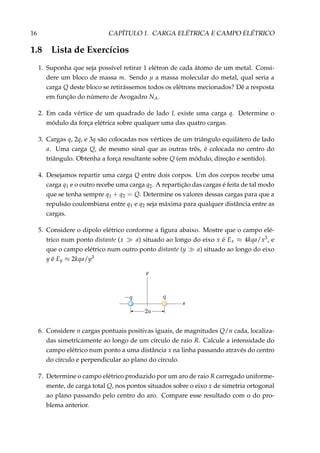 16 CAPÍTULO 1. CARGA ELÉTRICA E CAMPO ELÉTRICO
1.8 Lista de Exercícios
1. Suponha que seja possível retirar 1 elétron de cada átomo de um metal. Consi-
dere um bloco de massa m. Sendo µ a massa molecular do metal, qual seria a
carga Q deste bloco se retirássemos todos os elétrons mecionados? Dê a resposta
em função do número de Avogadro NA.
2. Em cada vértice de um quadrado de lado L existe uma carga q. Determine o
módulo da força elétrica sobre qualquer uma das quatro cargas.
3. Cargas q, 2q, e 3q são colocadas nos vértices de um triângulo equilátero de lado
a. Uma carga Q, de mesmo sinal que as outras três, é colocada no centro do
triângulo. Obtenha a força resultante sobre Q (em módulo, direção e sentido).
4. Desejamos repartir uma carga Q entre dois corpos. Um dos corpos recebe uma
carga q1 e o outro recebe uma carga q2. A repartição das cargas é feita de tal modo
que se tenha sempre q1 + q2 = Q. Determine os valores dessas cargas para que a
repulsão coulombiana entre q1 e q2 seja máxima para qualquer distância entre as
cargas.
5. Considere o dipolo elétrico conforme a ﬁgura abaixo. Mostre que o campo elé-
trico num ponto distante (x a) situado ao longo do eixo x é Ex ≈ 4kqa/x3, e
que o campo elétrico num outro ponto distante (y a) situado ao longo do eixo
y é Ey ≈ 2kqa/y3
x
y
6. Considere n cargas pontuais positivas iguais, de magnitudes Q/n cada, localiza-
das simetricamente ao longo de um círculo de raio R. Calcule a intensidade do
campo elétrico num ponto a uma distância x na linha passando através do centro
do círculo e perpendicular ao plano do círculo.
7. Determine o campo elétrico produzido por um aro de raio R carregado uniforme-
mente, de carga total Q, nos pontos situados sobre o eixo x de simetria ortogonal
ao plano passando pelo centro do aro. Compare esse resultado com o do pro-
blema anterior.
 