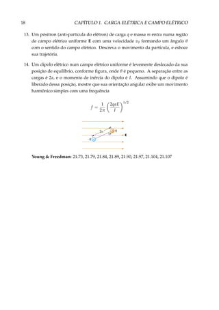 18 CAPÍTULO 1. CARGA ELÉTRICA E CAMPO ELÉTRICO
13. Um pósitron (anti-partícula do elétron) de carga q e massa m entra numa região
de campo elétrico uniforme E com uma velocidade v0 formando um ângulo θ
com o sentido do campo elétrico. Descreva o movimento da partícula, e esboce
sua trajetória.
14. Um dipolo elétrico num campo elétrico uniforme é levemente deslocado da sua
posição de equilíbrio, conforme ﬁgura, onde θ é pequeno. A separação entre as
cargas é 2a, e o momento de inércia do dipolo é I. Assumindo que o dipolo é
liberado dessa posição, mostre que sua orientação angular exibe um movimento
harmônico simples com uma frequência
f =
1
2π
2qaE
I
1/2
Eθ
q+
–– q
Young & Freedman: 21.73, 21.79, 21.84, 21.89, 21.90, 21.97, 21.104, 21.107
 