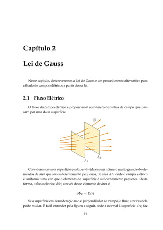 Capítulo 2
Lei de Gauss
Nesse capítulo, descreveremos a Lei de Gauss e um procedimento alternativo para
cálculo de campos elétricos a partir dessa lei.
2.1 Fluxo Elétrico
O ﬂuxo do campo elétrico é proporcional ao número de linhas de campo que pas-
sam por uma dada superfície.
Consideremos uma superfície qualquer divida em um número muito grande de ele-
mentos de área que são suﬁcientemente pequenos, de área dA, onde o campo elétrico
é uniforme uma vez que o elemento de superfície é suﬁcientemente pequeno. Desta
forma, o ﬂuxo elétrico dΦE através desse elemento de área é
dΦE = EdA
Se a superfície em consideração não é perpendicular ao campo, o ﬂuxo através dela
pode mudar. É fácil entender pela ﬁgura a seguir, onde a normal à superfície dA2 faz
19
 