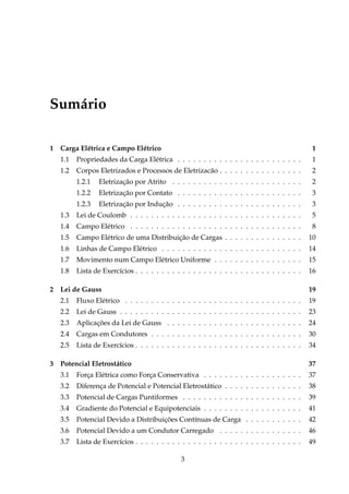 Sumário
1 Carga Elétrica e Campo Elétrico 1
1.1 Propriedades da Carga Elétrica . . . . . . . . . . . . . . . . . . . . . . . . 1
1.2 Corpos Eletrizados e Processos de Eletrizacão . . . . . . . . . . . . . . . . 2
1.2.1 Eletrização por Atrito . . . . . . . . . . . . . . . . . . . . . . . . . 2
1.2.2 Eletrização por Contato . . . . . . . . . . . . . . . . . . . . . . . . 3
1.2.3 Eletrização por Indução . . . . . . . . . . . . . . . . . . . . . . . . 3
1.3 Lei de Coulomb . . . . . . . . . . . . . . . . . . . . . . . . . . . . . . . . . 5
1.4 Campo Elétrico . . . . . . . . . . . . . . . . . . . . . . . . . . . . . . . . . 8
1.5 Campo Elétrico de uma Distribuição de Cargas . . . . . . . . . . . . . . . 10
1.6 Linhas de Campo Elétrico . . . . . . . . . . . . . . . . . . . . . . . . . . . 14
1.7 Movimento num Campo Elétrico Uniforme . . . . . . . . . . . . . . . . . 15
1.8 Lista de Exercícios . . . . . . . . . . . . . . . . . . . . . . . . . . . . . . . . 16
2 Lei de Gauss 19
2.1 Fluxo Elétrico . . . . . . . . . . . . . . . . . . . . . . . . . . . . . . . . . . 19
2.2 Lei de Gauss . . . . . . . . . . . . . . . . . . . . . . . . . . . . . . . . . . . 23
2.3 Aplicações da Lei de Gauss . . . . . . . . . . . . . . . . . . . . . . . . . . 24
2.4 Cargas em Condutores . . . . . . . . . . . . . . . . . . . . . . . . . . . . . 30
2.5 Lista de Exercícios . . . . . . . . . . . . . . . . . . . . . . . . . . . . . . . . 34
3 Potencial Eletrostático 37
3.1 Força Elétrica como Força Conservativa . . . . . . . . . . . . . . . . . . . 37
3.2 Diferença de Potencial e Potencial Eletrostático . . . . . . . . . . . . . . . 38
3.3 Potencial de Cargas Puntiformes . . . . . . . . . . . . . . . . . . . . . . . 39
3.4 Gradiente do Potencial e Equipotenciais . . . . . . . . . . . . . . . . . . . 41
3.5 Potencial Devido a Distribuições Contínuas de Carga . . . . . . . . . . . 42
3.6 Potencial Devido a um Condutor Carregado . . . . . . . . . . . . . . . . 46
3.7 Lista de Exercícios . . . . . . . . . . . . . . . . . . . . . . . . . . . . . . . . 49
3
 