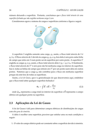 24 CAPÍTULO 2. LEI DE GAUSS
número deixando a superfície. Portanto, concluímos que o ﬂuxo total através de uma
superfície fechada que não engloba nenhuma carga é zero.
Consideremos agora o sistema de cargas e superfícies conforme a ﬁgura a seguir.
A superfície S engloba somente uma carga, q1; assim, o ﬂuxo total através de S é
q1/ 0. O ﬂuxo através de S devido às cargas q2, q3, e q4 fora dela é zero pois cadas linha
de campo que entra em S num ponto sai da superfície por outro ponto. A superfície S
engloba as cargas q2 e q3; assim, o ﬂuxo total através dela é (q2 + q3)/ 0. E ﬁnalmente,
o ﬂuxo total através de S é zero pois não há nenhuma carga no interior da superfície.
Isso é, todas as linhas de campo que entram em S por um ponto saem dela em outros
pontos. Notemos que a carga q4 não contribui para o ﬂuxo em nenhuma superfície
porque ela está fora de todas as superfícies.
Assim, a Lei de Gauss, que é a generalização do que descrevemos aqui, estabelece
que o ﬂuxo total sobre qualquer superfície fechada é
ΦE = E · dA =
Qint
0
(2.2)
onde Qint representa a carga total no interior da superfície e E representa o campo
elétrico em qualquer ponto na superfície.
2.3 Aplicações da Lei de Gauss
A lei de Gauss é útil para determinar campos elétricos de distribuições de cargas
com alto grau de simetria.
A idéia é escolher uma superfície gaussiana que satisfaz uma ou mais condições a
seguir:
1. O valor do campo elétrico pode ser constante sobre a superfície devido à simetria.
 