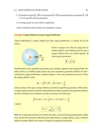 2.3. APLICAÇÕES DA LEI DE GAUSS 25
2. O produto escalar E · dA é zero porque E e dA são perpencilares, enquanto E · dA
é ±EdA pois E e dA são paralelos.
3. O campo pode ser zero sobre a superfície.
Essas condições serão usadas nos exemplos a seguir.
Exemplo: Campo Elétrico de uma Carga Puntiforme
Vamos determinar o campo elétrico de uma carga puntiforme q a partir da Lei de
Gauss.
+
Como o espaço em volta da carga tem si-
metria esférica, essa simetria nos diz que o
campo elétrico deve ser radial apenas, de
forma que escrevemos
E = E(r)ˆr
Escolheremos uma superfície gaussiana que satisfaça algumas das propriedades lis-
tadas acima, e a melhor opção parece ser uma superfície gaussiana esférica de raio r
centrada na carga puntiforme, conforme ﬁgura. Com isso, podemos escrever o ﬂuxo
do campo elétrico como
ΦE = E · dA = E(r)dA =
q
0
onde usamos o fato que o campo elétrico é normal à superfície gaussiana. Além disso,
o campo elétrico possui a mesma intensidade em todos os pontos da superfície esférica,
devido à distância ser a mesma em todos os pontos, de modo que
E(r)dA = E(r) dA = E(r)(4πr2
) =
q
0
e assim
E(r) =
q
4π 0r2
= k
q
r2
Obs: Se a carga não estivesse no centro da esfera, a lei de Gauss permaneceria válida,
mas não haveria simetria suﬁciente para determinar o campo elétrico, pois a intensi-
dade do campo elétrico iria variar ao longo da superfície gaussiana.
 
