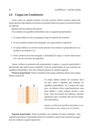 30 CAPÍTULO 2. LEI DE GAUSS
2.4 Cargas em Condutores
Como vimos no capítulo anterior, um bom condutor elétrico contem cargas (elé-
trons) que não estão ligados aos átomos e portanto estão livres para se moverem dentro
do material.
Quando não há nenhum movimento
Um condutor em equilíbrio eletrostático tem as seguintes propriedades:
1. O campo elétrico é zero em qualquer lugar no interior do condutor.
2. Se um condutor isolado está carregado, sua carga reside na superfície.
3. O campo elétrico no exterior muito próximo do condutor é perpendicular à su-
perfície e de módulo σ/ 0.
4. Num condutor de forma irregular, a densidade de carga σ é maior onde menor
for o raio de curvatura da superfície.
Vamos veriﬁcar as primeiras três propriedades a seguir, e a quarta propriedade é
apresentada aqui apenas para completar a lista de propriedades de um condutor em
equilíbrio eletrostático, mas será veriﬁcada apenas no capítulo seguinte.
Primeira propriedade: Vamos considerar uma chapa condutora imersa num campo
elétrico externo E.
+
+
+
+
+
+
+
+
–
–
–
–
–
–
–
–
O campo elétrico dentro do condutor deve
ser zero sobre a hipótese que estamos em
equilíbrio eletrostático. Se o campo não fosse
zero, os elétrons livres experimentariam uma
força elétrica e iriam acelerar devido a essa
força. Esse movimento dos elétrons, contudo,
signiﬁcaria que o condutor não está em equilí-
brio eletrostática.
Assim, a existência do equilíbrio eletrostático é con-
sistente apenas com o campo zero no condutor.
Segunda propriedade: Vamos considerar um condutor de forma arbitrária. Uma
superfície gaussiana é desenhada dentro do condutor e pode estar próxima da super-
fície do condutor o quanto quisermos.
 
