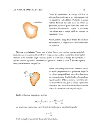 2.4. CARGAS EM CONDUTORES 31
Como já mostramos, o campo elétrico no
interior do condutor deve ser nulo quando está
em equilíbrio eletrostático. Portanto, o campo
elétrico deve ser nulo em todos os pontos da
gaussiana, de modo que o ﬂuxo total sobre essa
superfície deve ser nulo. E pela Lei de Gauss,
concluímos que a carga total no interior da
gaussiana é zero.
Assim, como a carga total dentro do condutor
deve ser nula, a carga total no condutor reside na
sua superfície.
Terceira propriedade: Vamos usar a lei de Gauss para mostrar essa propriedade.
Notamos que se o campo elétrico E tiver componente paralela à superfície do condutor,
elétrons livres sofrerão força e estarão postos a se mover ao longo da superfície, o
que no caso de equilíbrio eletrostático é proibido. Então, o vetor E deve ter apenas
componente normal à superfície.
+
+ +
+
+
+
+
+
++
+
+
+
+
++
+
+
+
+
Vamos usar uma gaussiana na forma de um ci-
lindro tão pequeno quanto quisermos, cujas fa-
ces planas são paralelas à superfície do condu-
tor, enstando parte do cilindro fora do condutor
e parte dentro. O ﬂuxo sobre a superfície late-
ral do cilindro é zero, pois o campo é paralelo à
superfície, e na superfície dentro do condutor é
zero pois o campo é zero naquela região.
Então, o ﬂuxo na gaussiana é apenas
ΦE = EdA = EA =
Qint
0
=
σA
0
de modo que o campo na superfície do condutor deve ter módulo igual a
E =
σ
0
tendo a direção perpendicular à superfície do condutor.
 