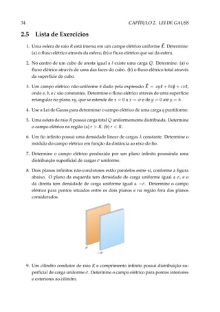 34 CAPÍTULO 2. LEI DE GAUSS
2.5 Lista de Exercícios
1. Uma esfera de raio R está imersa em um campo elétrico uniforme E. Determine:
(a) o ﬂuxo elétrico através da esfera; (b) o ﬂuxo elétrico que sai da esfera.
2. No centro de um cubo de aresta igual a l existe uma carga Q. Determine: (a) o
ﬂuxo elétrico através de uma das faces do cubo. (b) o ﬂuxo elétrico total através
da superfície do cubo.
3. Um campo elétrico não-uniforme é dado pela expressão E = ay ˆx + bz ˆy + cx ˆz,
onde a, b, e c são constantes. Determine o ﬂuxo elétrico através de uma superfície
retangular no plano xy, que se estende de x = 0 a x = w e de y = 0 até y = h.
4. Use a Lei de Gauss para determinar o campo elétrico de uma carga q puntiforme.
5. Uma esfera de raio R possui carga total Q uniformemente distribuida. Determine
o campo elétrico na região (a) r > R. (b) r < R.
6. Um ﬁo inﬁnito possui uma densidade linear de cargas λ constante. Determine o
módulo do campo elétrico em função da distância ao eixo do ﬁo.
7. Determine o campo elétrico produzido por um plano inﬁnito possuindo uma
distribuição superﬁcial de cargas σ uniforme.
8. Dois planos inﬁnitos não-condutores estão paralelos entre si, conforme a ﬁgura
abaixo. O plano da esquerda tem densidade de carga uniforme igual a σ, e o
da direita tem densidade de carga uniforme igual a −σ. Determine o campo
elétrico para pontos situados entre os dois planos e na região fora dos planos
considerados.
9. Um cilindro condutor de raio R e comprimento inﬁnito possui distribuição su-
perﬁcial de carga uniforme σ. Determine o campo elétrico para pontos interiores
e exteriores ao cilindro.
 