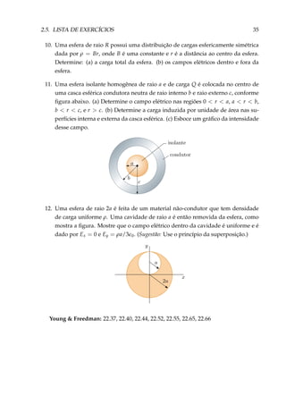2.5. LISTA DE EXERCÍCIOS 35
10. Uma esfera de raio R possui uma distribuição de cargas esfericamente simétrica
dada por ρ = Br, onde B é uma constante e r é a distância ao centro da esfera.
Determine: (a) a carga total da esfera. (b) os campos elétricos dentro e fora da
esfera.
11. Uma esfera isolante homogênea de raio a e de carga Q é colocada no centro de
uma casca esférica condutora neutra de raio interno b e raio externo c, conforme
ﬁgura abaixo. (a) Determine o campo elétrico nas regiões 0 < r < a, a < r < b,
b < r < c, e r > c. (b) Determine a carga induzida por unidade de área nas su-
perfícies interna e externa da casca esférica. (c) Esboce um gráﬁco da intensidade
desse campo.
12. Uma esfera de raio 2a é feita de um material não-condutor que tem densidade
de carga uniforme ρ. Uma cavidade de raio a é então removida da esfera, como
mostra a ﬁgura. Mostre que o campo elétrico dentro da cavidade é uniforme e é
dado por Ex = 0 e Ey = ρa/3 0. (Sugestão: Use o princípio da superposição.)
Young & Freedman: 22.37, 22.40, 22.44, 22.52, 22.55, 22.65, 22.66
 
