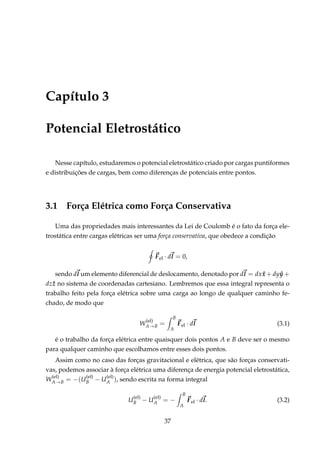 Capítulo 3
Potencial Eletrostático
Nesse capítulo, estudaremos o potencial eletrostático criado por cargas puntiformes
e distribuições de cargas, bem como diferenças de potenciais entre pontos.
3.1 Força Elétrica como Força Conservativa
Uma das propriedades mais interessantes da Lei de Coulomb é o fato da força ele-
trostática entre cargas elétricas ser uma força conservativa, que obedece a condição
Fel · dl = 0,
sendo dl um elemento diferencial de deslocamento, denotado por dl = dx ˆx + dy ˆy +
dz ˆz no sistema de coordenadas cartesiano. Lembremos que essa integral representa o
trabalho feito pela força elétrica sobre uma carga ao longo de qualquer caminho fe-
chado, de modo que
W
(el)
A→B =
B
A
Fel · dl (3.1)
é o trabalho da força elétrica entre quaisquer dois pontos A e B deve ser o mesmo
para qualquer caminho que escolhamos entre esses dois pontos.
Assim como no caso das forças gravitacional e elétrica, que são forças conservati-
vas, podemos associar à força elétrica uma diferença de energia potencial eletrostática,
W
(el)
A→B = −(U
(el)
B − U
(el)
A ), sendo escrita na forma integral
U
(el)
B − U
(el)
A = −
B
A
Fel · dl. (3.2)
37
 