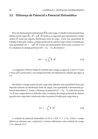 38 CAPÍTULO 3. POTENCIAL ELETROSTÁTICO
3.2 Diferença de Potencial e Potencial Eletrostático
Para um deslocamento inﬁnitesimal dl de uma carga, o trabalho realizado pela força
elétrica numa carga é Fel · dl = q0E · dl, sendo q0 a carga teste que experimenta o campo
elétrico E criado por alguma distribuição fonte de carga. Como essa quantidade de
trabalho é feita pelo campo, a energia potencial do sistema carga-campo é mudada por
uma quantidade dU = −q0E · dl. E para um deslocamento ﬁnito entre os pontos A e
B, a mudança na energia potencial ∆U = UB − UA do sistema é
∆U = −q0
B
A
E · dl (3.3)
e a integração é feita ao longo do caminho que a carga q0 segue de A para B. Como
a força q0E é conservativa, essa integral de linha não depende do caminho que ligue A
a B.
Dividindo a energia potencial pela carga teste obtemos uma quantidade física que
depende somente da distribuição fonte de cargas, essa quantidade é denominada po-
tencial eletrostático V. Assim, a diferença de potencial ∆V = VB − VA entre dois pontos
A e B num campo elétrico é deﬁnida como a mudança de energia potencial do sistema
quando uma carga teste é deslocada entre os pontos dividida pela carga teste q0
∆V = −
B
A
E · dl (3.4)
A unidade de potencial eletrostático no S.I é o Volt, V ≡ C/m. Como o campo
elétrico se relaciona com o potencial, é comum utilizarmos como unidade de campo
V/m, além de N/C.
 