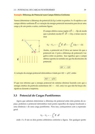 3.3. POTENCIAL DE CARGAS PUNTIFORMES 39
Exemplo: Diferença de Potencial num Campo Elétrico Uniforme
Vamos determinar a diferença de potencial (d.d.p.) entre os pontos A e B sujeitos a um
campo elétrico uniforme E e a variação da energia potencial necessária para levar uma
carga q de um ponto a outro, conforme ﬁgura.
O campo elétrico nessa região é E = −E ˆy, de modo
que o produto escalar E · dl = Edy, e nesse caso te-
mos
VB − VA = −
B
A
E · dl = −
B
A
Edy = −Ed.
Assim, o potencial em B deve ser menor do que o
potencial em A pois a diferença de potencial é ne-
gativa entre os pontos. Isso signiﬁca que o campo
elétrico aponta no sentido em que há decréscimo do
potencial.
∆V = −Ed
A variação da energia potencial eletrostática é dada por ∆U = q∆V, então
∆U = −qEd.
O que nos informa que a energia potencial do sistema diminui fazendo com que a
energia cinética da partícula aumentasse ∆K = −∆U, uma vez que não há forças dis-
sipativas durante a trajetória.
3.3 Potencial de Cargas Puntiformes
Agora que sabemos determinar a diferença de potencial entre dois pontos do es-
paço, podemos o potencial eletrostático num ponto espacíﬁco do espaço localizado a
uma distância r de uma carga puntiforme. Para isso, começaremos com a expressão
geral
VB − VA = −
B
A
E · dl
onde A e B são os dois pontos arbitrários conforme a ﬁgura. Em qualquer ponto
 