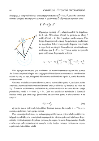 40 CAPÍTULO 3. POTENCIAL ELETROSTÁTICO
do espaço, o campo elétrico de uma carga puntiforme é E = kqˆr/r2, onde ˆr é um vetor
unitário dirigido da carga para o ponto. A quantidade E · dl pode ser expressa como
E · dl = k
q
r2
ˆr · dl
O produto escalar ˆr · dl = dl cos θ, onde θ é o ângulo en-
tre ˆr e dl. Além disso, dl cos θ é a projeção de dl em ˆr,
então, dl cos θ = dr. Isto é, qualquer deslocamento dl ao
longo do caminho de A para B produz uma mudança dr
na magnitude de ˆr, o vetor posição do ponto com relação
a carga fonte do campo. Fazendo essa substituição, en-
contramos que E · dl = (kq/r2)dr, e assim, a expressão
para a diferença de potencial se torna
VB − VA = −kq
rB
rA
dr
r2
= kq
1
r
rB
rA
= k
q
rB
− k
q
rA
Essa equação nos mostra que a diferença de potencial entre quaisquer dois pontos
A e B num campo criado por uma carga puntiforme depende somente das coordenadas
radiais rA e rB, ou seja, indepente do caminho escolhido de A para B, como discutido
anteriormente.
Uma vez estabelecido uma referência para o potencial no ponto A, qualquer ponto
B terá seu potencial deﬁnido univocamente, isto é, o valor de VB depende do valor de
VA. É comum escolhermos a referência do potencial elétrico, no caso de uma carga
puntiforme, sendo V = 0 em rA = ∞. Com essa escolha de referência, o potencial
elétrico criado por uma carga puntiforme em qualquer ponto a uma distância r da
carga é
V(r) = k
q
r
, (3.5)
de modo que, o potencial eletrostático depende apenas da posição V = V(x, y, z),
ou seja, o potencial é um campo escalar.
Para um conjunto de duas ou mais cargas puntiformes, o potencial eletrostático to-
tal pode ser obtido pelo princípio da superposição, isto é, o potencial total num deter-
minado ponto do espaço devido ao conjunto de cargas é a soma dos potenciais devido
a cada carga independentemente naquele ponto. Assim, para um conjunto de cargas,
o potencial eletrostático total é
 