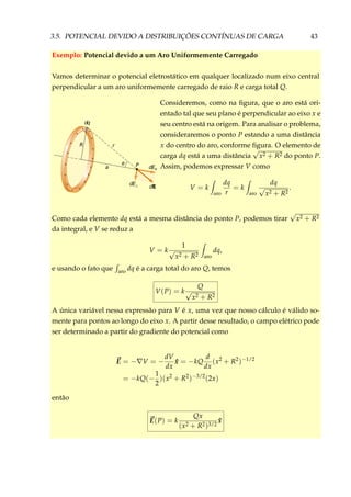 3.5. POTENCIAL DEVIDO A DISTRIBUIÇÕES CONTÍNUAS DE CARGA 43
Exemplo: Potencial devido a um Aro Uniformemente Carregado
Vamos determinar o potencial eletrostático em qualquer localizado num eixo central
perpendicular a um aro uniformemente carregado de raio R e carga total Q.
+ +
+
+
+
+
+
+
+ +
++
+
+
++
θ P dEx
dE
dE⊥
a
r
dq
R
Consideremos, como na ﬁgura, que o aro está ori-
entado tal que seu plano é perpendicular ao eixo x e
seu centro está na origem. Para analisar o problema,
consideraremos o ponto P estando a uma distância
x do centro do aro, conforme ﬁgura. O elemento de
carga dq está a uma distância
√
x2 + R2 do ponto P.
Assim, podemos expressar V como
V = k
aro
dq
r
= k
aro
dq
√
x2 + R2
.
Como cada elemento dq está a mesma distância do ponto P, podemos tirar
√
x2 + R2
da integral, e V se reduz a
V = k
1
√
x2 + R2 aro
dq,
e usando o fato que aro dq é a carga total do aro Q, temos
V(P) = k
Q
√
x2 + R2
A única variável nessa expressão para V é x, uma vez que nosso cálculo é válido so-
mente para pontos ao longo do eixo x. A partir desse resultado, o campo elétrico pode
ser determinado a partir do gradiente do potencial como
E = − V = −
dV
dx
ˆx = −kQ
d
dx
(x2
+ R2
)−1/2
= −kQ(−
1
2
)(x2
+ R2
)−3/2
(2x)
então
E(P) = k
Qx
(x2 + R2)3/2
ˆx
 