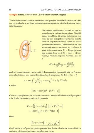 44 CAPÍTULO 3. POTENCIAL ELETROSTÁTICO
Exemplo: Potencial devido a um Disco Uniformemente Carregado
Vamos determinar o potencial eletrostático em qualquer ponto localizado no eixo cen-
tral perpendicular a um disco uniformemente carregado de raio R e densidade super-
ﬁcial de carga σ.
P
a
r
R
dq
dr
Novamente, escolhemos o ponto P no eixo x a
uma distância x do centro do disco. Simpliﬁ-
camos o problema dividindo o disco num con-
junto de aros carregados de espessura inﬁnite-
simal dr. O potencial devido a cada aro é dado
pelo exemplo anterior. Consideremos um des-
ses aros de raio r e espessura dr, conforme ﬁ-
gura. A área desse aro é dA = 2πrdr, de modo
que a carga desse aro é dq = σdA = σ2πrdr.
Assim, o potencial no ponto P devido a esse aro
é
dV = k
dq
√
x2 + r2
= k
σ2πrdr
√
x2 + r2
onde x é uma constante e r uma variável. Para encontrar o potencial total em P, soma-
mos sobre todos os aros formando o disco. Isto é, integramos dV de r = 0 a r = R
V = πkσ
R
0
2rdr
√
x2 + r2
= πkσ
R
0
(x2
+ r2
)−1/2
d(r2
)
e assim
V(P) = 2πkσ (x2
+ R2
)1/2
− x
Como no exemplo anterior, podemos determinar o campo elétrico em qualquer ponto
axial do disco usando o gradiente do potencial
E = −
dV
dx
ˆx = −2πkσ
d
dx
(x2
+ R2
)1/2
− x
= −2πkσ
1
2
(x2
+ R2
)−1/2
(2x) − 1
então
E(P) = 2πkσ 1 −
x
√
x2 + R2
ˆx
O cálculo de V e E para um ponto qualquer fora do eixo do disco é muito difícil de
realizar, e não trataremos esses exemplos nesse curso.
 