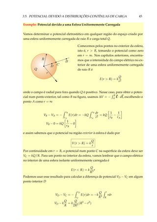 3.5. POTENCIAL DEVIDO A DISTRIBUIÇÕES CONTÍNUAS DE CARGA 45
Exemplo: Potencial devido a uma Esfera Uniformemente Carregada
Vamos determinar o potencial eletrostático em qualquer região do espaço criado por
uma esfera uniformemente carregada de raio R e carga total Q.
Comecemos pelos pontos no exterior da esfera,
isto é, r > R, tomando o potencial como zero
em r = ∞. Nos capítulos anteriores, encontra-
mos que a intensidade do campo elétrico no ex-
terior de uma esfera uniformemente carregada
de raio R é
E(r > R) = k
Q
r2
onde o campo é radial para fora quando Q é positivo. Nesse caso, para obter o poten-
cial num ponto exterior, tal como B na ﬁgura, usamos ∆V = −
B
A E · dl, escolhendo o
ponto A como r = ∞
VB − VA = −
rB
rA
E(r)dr = −kQ
rB
rA
dr
r2
= kQ
1
rB
−
1
rA
VB − 0 = kQ
1
rB
− 0
e assim sabemos que o potencial na região exterior à esfera é dado por
V(r > R) = k
Q
r
Por continuidade em r = R, o potencial num ponto C na superfície da esfera deve ser
VC = kQ/R. Para um ponto no interior da esfera, vamos lembrar que o campo elétrico
no interior de uma esfera isolante uniformemente carregada é
E(r < R) = k
Q
R3
r
Podemos usar esse resultado para calcular a diferença de potencial VD − VC em algum
ponto interior D
VD − VC = −
rD
rC
E(r)dr = −k
Q
R3
r
R
rdr
VD − k
Q
R
= k
Q
2R3
(R2
− r2
)
 