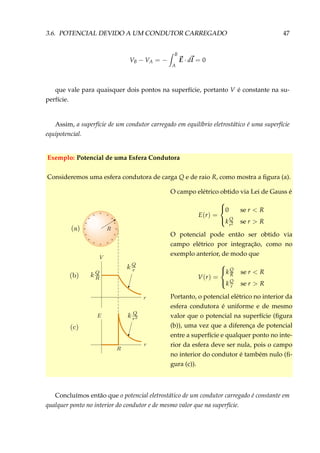 3.6. POTENCIAL DEVIDO A UM CONDUTOR CARREGADO 47
VB − VA = −
B
A
E · dl = 0
que vale para quaisquer dois pontos na superfície, portanto V é constante na su-
perfície.
Assim, a superfície de um condutor carregado em equilíbrio eletrostático é uma superfície
equipotencial.
Exemplo: Potencial de uma Esfera Condutora
Consideremos uma esfera condutora de carga Q e de raio R, como mostra a ﬁgura (a).
+ +
+ +
+ +
+ ++
+ +
+ +
+ ++
O campo elétrico obtido via Lei de Gauss é
E(r) =



0 se r < R
k Q
r2 se r > R
O potencial pode então ser obtido via
campo elétrico por integração, como no
exemplo anterior, de modo que
V(r) =



kQ
R se r < R
kQ
r se r > R
Portanto, o potencial elétrico no interior da
esfera condutora é uniforme e de mesmo
valor que o potencial na superfície (ﬁgura
(b)), uma vez que a diferença de potencial
entre a superfície e qualquer ponto no inte-
rior da esfera deve ser nula, pois o campo
no interior do condutor é também nulo (ﬁ-
gura (c)).
Concluímos então que o potencial eletrostático de um condutor carregado é constante em
qualquer ponto no interior do condutor e de mesmo valor que na superfície.
 