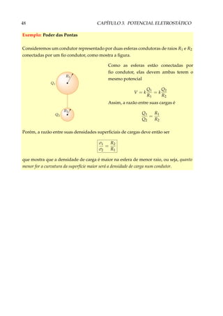 48 CAPÍTULO 3. POTENCIAL ELETROSTÁTICO
Exemplo: Poder das Pontas
Consideremos um condutor representado por duas esferas condutoras de raios R1 e R2
conectadas por um ﬁo condutor, como mostra a ﬁgura.
Como as esferas estão conectadas por
ﬁo condutor, elas devem ambas terem o
mesmo potencial
V = k
Q1
R1
= k
Q2
R2
Assim, a razão entre suas cargas é
Q1
Q2
=
R1
R2
Porém, a razão entre suas densidades superﬁciais de cargas deve então ser
σ1
σ2
=
R2
R1
que mostra que a densidade de carga é maior na esfera de menor raio, ou seja, quanto
menor for a curvatura da superfície maior será a densidade de carga num condutor.
 