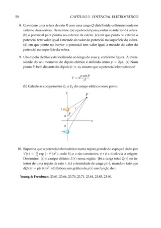 50 CAPÍTULO 3. POTENCIAL ELETROSTÁTICO
8. Considere uma esfera de raio R com uma carga Q distribuída uniformemente no
volume dessa esfera. Determine: (a) o potencial para pontos no interior da esfera.
(b) o potencial para pontos no exterior da esfera. (c) em que ponto no exterior o
potencial tem valor igual à metade do valor do potencial na superfície da esfera.
(d) em que ponto no interior o potencial tem valor igual à metade do valor do
potencial na superfície da esfera.
9. Um dipolo elétrico está localizado ao longo do eixo y, conforme ﬁgura. A inten-
sidade do seu momento de dipolo elétrico é deﬁnida como p = 2qa. (a) Num
ponto P, bem distante do dipolo (r a), mostre que o potencial eletrostático é
V = k
p cos θ
r2
(b) Calcule as componentes Ex e Ey do campo elétrico nesse ponto.
10. Suponha que o potencial eletrostático numa região grande do espaço é dado por
V(r) = V0
0
exp (−r2/a2), onde V0 e a são constantes, e r é a distância à origem.
Determine: (a) o campo elétrico E(r) nessa região. (b) a carga total Q(r) no in-
terior de uma região de raio r. (c) a densidade de carga ρ(r), usando o fato que
dQ/dr = ρ(r)4πr2. (d) Esboce um gráﬁco de ρ(r) em função de r.
Young & Freedman: 23.61, 23.66, 23.70, 23.71, 23.81, 23.85, 23.90.
 