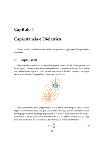 Capítulo 4
Capacitância e Dielétrico
Nesse capítulo, estudaremos o conceito de capacitância, aplicações de capacitores e
dielétricos.
4.1 Capacitância
Considere dois condutores carregando cargas de mesmo sinal e sinais opostos, con-
forme ﬁgura. Essa combinação de dois condutores chamaremos de capacitores, sendo
ambos condutores algumas vezes chamados de placas. E devido à presença das cargas,
existe uma diferença de potencial ∆V entre os condutores.
O que determina quanta carga está nas placas de um capacitor para uma dada vol-
tagem? Experimentos mostram que a quantidade de carga Q num capacitor é linear-
mente proporcional a diferença de potencial ∆V entre os condutores. Sendo assim, a
capacitância C de um condutor é deﬁnida como a razão entre a intensidade da carga
num dos condutores pela intensidade da diferença de potencial entre eles
C ≡
Q
∆V
(4.1)
51
 