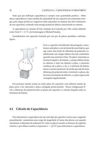 52 CAPÍTULO 4. CAPACITÂNCIA E DIELÉTRICO
Note que por deﬁnição capacitância é sempre uma quantidade positiva. Além
disso, capacitância é uma medida da capacidade de um capacitor em armazenar ener-
gia, pois cargas positivas e negativas estão separadas no sistema dos dois condutores
de um capacitore, existindo uma energia potencial elétrica armazenada no sistema.
A capacitância no sistema SI tem unidade de Coulomb por Volt, sendo deﬁnida
como Farad F = C/V, em homenagem a Michael Faraday.
Consideremos um capacitor formado por um par de placas paralelas, conforme
ﬁgura.
+
–
Com o capacitor inicialmente descarregado, conec-
tamos cada placa a um terminal de uma bateria, que
age como uma fonte de diferença de potencial, es-
tabelecendo um campo elétrico nos ﬁos condutores
quando essa conexão é feita. Na placa conectada ao
terminal negativo da bateria, o campo elétrico força
os elétrons a irem em direção à placa, o processo
continua até a placa, o ﬁo, e o terminal da bateria
terem o mesmo potencial, de modo que não há mais
diferença de potencial entre o terminal e a placa, não
há mais movimento de elétrons, e a placa agora está
carregada negativamente.
Um processo similar ocorre na outra placa do capacitor, com elétrons saindo da
placa para o ﬁo, deixando a placa carregada positivamente. Nessa conﬁguração ﬁ-
nal, a diferença de potencial entre as placas do capacitor é a mesma daquela entre os
terminais da bateria.
4.2 Cálculo de Capacitância
Para determinar a capacitância de um certo tipo de capacitor vamos usar o seguinte
procedimento: assumimos uma carga de magnitude Q numa das placas, em seguida
calculamos a diferença de potencial ∆V entre as placas usando as técnicas do capítulo
anterior, e por último usamos a expressão C = Q/∆V para determinar a capacitância.
 