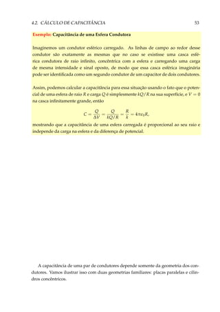4.2. CÁLCULO DE CAPACITÂNCIA 53
Exemplo: Capacitância de uma Esfera Condutora
Imaginemos um condutor esférico carregado. As linhas de campo ao redor desse
condutor são exatamente as mesmas que no caso se existisse uma casca esfé-
rica condutora de raio inﬁnito, concêntrica com a esfera e carregando uma carga
de mesma intensidade e sinal oposto, de modo que essa casca esférica imaginária
pode ser identiﬁcada como um segundo condutor de um capacitor de dois condutores.
Assim, podemos calcular a capacitância para essa situação usando o fato que o poten-
cial de uma esfera de raio R e carga Q é simplesmente kQ/R na sua superfície, e V = 0
na casca inﬁnitamente grande, então
C =
Q
∆V
=
Q
kQ/R
=
R
k
= 4π 0R,
mostrando que a capacitância de uma esfera carregada é proporcional ao seu raio e
independe da carga na esfera e da diferença de potencial.
A capacitância de uma par de condutores depende somente da geometria dos con-
dutores. Vamos ilustrar isso com duas geometrias familiares: placas paralelas e cilin-
dros concêntricos.
 