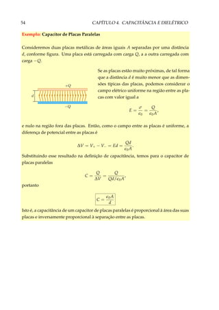 54 CAPÍTULO 4. CAPACITÂNCIA E DIELÉTRICO
Exemplo: Capacitor de Placas Paralelas
Consideremos duas placas metálicas de áreas iguais A separadas por uma distância
d, conforme ﬁgura. Uma placa está carregada com carga Q, a a outra carregada com
carga −Q.
Se as placas estão muito próximas, de tal forma
que a distância d é muito menor que as dimen-
sões típicas das placas, podemos considerar o
campo elétrico uniforme na região entre as pla-
cas com valor igual a
E =
σ
0
=
Q
0A
,
e nulo na região fora das placas. Então, como o campo entre as placas é uniforme, a
diferença de potencial entre as placas é
∆V = V+ − V− = Ed =
Qd
0A
.
Substituindo esse resultado na deﬁnição de capacitância, temos para o capacitor de
placas paralelas
C =
Q
∆V
=
Q
Qd/ 0A
,
portanto
C = 0A
d
Isto é, a capacitância de um capacitor de placas paralelas é proporcional à área das suas
placas e inversamente proporcional à separação entre as placas.
 