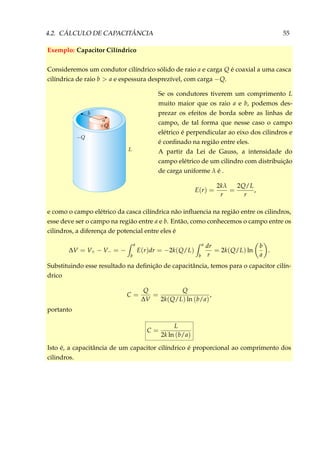 4.2. CÁLCULO DE CAPACITÂNCIA 55
Exemplo: Capacitor Cilíndrico
Consideremos um condutor cilíndrico sólido de raio a e carga Q é coaxial a uma casca
cilíndrica de raio b > a e espessura desprezível, com carga −Q.
Se os condutores tiverem um comprimento L
muito maior que os raio a e b, podemos des-
prezar os efeitos de borda sobre as linhas de
campo, de tal forma que nesse caso o campo
elétrico é perpendicular ao eixo dos cilindros e
é conﬁnado na região entre eles.
A partir da Lei de Gauss, a intensidade do
campo elétrico de um cilindro com distribuição
de carga uniforme λ é .
E(r) =
2kλ
r
=
2Q/L
r
,
e como o campo elétrico da casca cilíndrica não inﬂuencia na região entre os cilindros,
esse deve ser o campo na região entre a e b. Então, como conhecemos o campo entre os
cilindros, a diferença de potencial entre eles é
∆V = V+ − V− = −
a
b
E(r)dr = −2k(Q/L)
a
b
dr
r
= 2k(Q/L) ln
b
a
.
Substituindo esse resultado na deﬁnição de capacitância, temos para o capacitor cilín-
drico
C =
Q
∆V
=
Q
2k(Q/L) ln (b/a)
,
portanto
C =
L
2k ln (b/a)
Isto é, a capacitância de um capacitor cilíndrico é proporcional ao comprimento dos
cilindros.
 