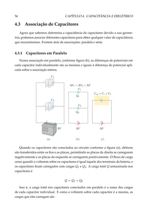 56 CAPÍTULO 4. CAPACITÂNCIA E DIELÉTRICO
4.3 Associação de Capacitores
Agora que sabemos determina a capacitância de capacitares devido a sua geome-
tria, podemos associar diferentes capacitares para obter qualquer valor de capacitância
que necessitarmos. Existem dois de associações: paralela e série.
4.3.1 Capacitores em Paralelo
Numa associação em paralelo, conforme ﬁgura (b), as diferenças de potenciais em
cada capacitor individualmente são as mesmas e iguais à diferença de potencial apli-
cada sobre a associação inteira.
+
–
+ –
+ –
+ – + –
Quando os capacitores são conectados ao circuito conforme a ﬁgura (a), elétrons
são transferidos entre os ﬁos e as placas, permitindo as placas da direita se carregarem
negativamente e as placas da esquerda se carregarem positivamente. O ﬂuxo de carga
cessa quando a voltarem sobre os capacitares é igual àquela dos terminais da bateria, e
os capacitares ﬁcam carregados com cargas Q1 e Q2. A carga total Q armazenada nos
capacitores é
Q = Q1 + Q2
Isso é, a carga total nos capacitares conectados em paralelo é a soma das cargas
de cada capacitor individual. E como a voltarem sobre cada capacitor é a mesma, as
cargas que eles carregam são
 