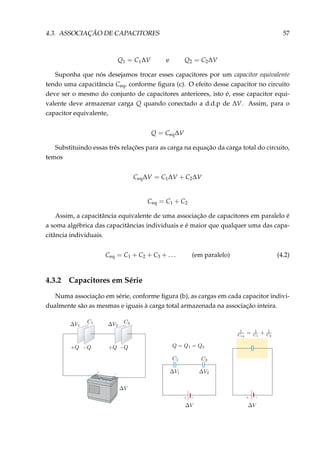 4.3. ASSOCIAÇÃO DE CAPACITORES 57
Q1 = C1∆V e Q2 = C2∆V
Suponha que nós desejamos trocar esses capacitores por um capacitor equivalente
tendo uma capacitância Ceq, conforme ﬁgura (c). O efeito desse capacitor no circuito
deve ser o mesmo do conjunto de capacitores anteriores, isto é, esse capacitor equi-
valente deve armazenar carga Q quando conectado a d.d.p de ∆V. Assim, para o
capacitor equivalente,
Q = Ceq∆V
Substituindo essas três relações para as carga na equação da carga total do circuito,
temos
Ceq∆V = C1∆V + C2∆V
Ceq = C1 + C2
Assim, a capacitância equivalente de uma associação de capacitores em paralelo é
a soma algébrica das capacitâncias individuais e é maior que qualquer uma das capa-
citância individuais.
Ceq = C1 + C2 + C3 + . . . (em paralelo) (4.2)
4.3.2 Capacitores em Série
Numa associação em série, conforme ﬁgura (b), as cargas em cada capacitor indivi-
dualmente são as mesmas e iguais à carga total armazenada na associação inteira.
–+ + –
+ –
 