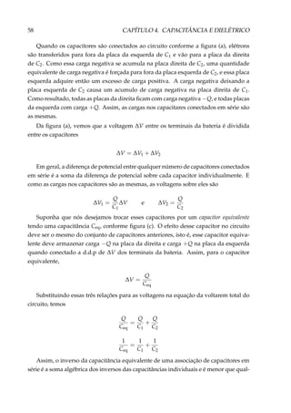58 CAPÍTULO 4. CAPACITÂNCIA E DIELÉTRICO
Quando os capacitores são conectados ao circuito conforme a ﬁgura (a), elétrons
são transferidos para fora da placa da esquerda de C1 e vão para a placa da direita
de C2. Como essa carga negativa se acumula na placa direita de C2, uma quantidade
equivalente de carga negativa é forçada para fora da placa esquerda de C2, e essa placa
esquerda adquire então um excesso de carga positiva. A carga negativa deixando a
placa esquerda de C2 causa um acumulo de carga negativa na placa direita de C1.
Como resultado, todas as placas da direita ﬁcam com carga negativa −Q, e todas placas
da esquerda com carga +Q. Assim, as cargas nos capacitares conectados em série são
as mesmas.
Da ﬁgura (a), vemos que a voltagem ∆V entre os terminais da bateria é dividida
entre os capacitores
∆V = ∆V1 + ∆V2
Em geral, a diferença de potencial entre qualquer número de capacitores conectados
em série é a soma da diferença de potencial sobre cada capacitor individualmente. E
como as cargas nos capacitores são as mesmas, as voltagens sobre eles são
∆V1 =
Q
C1
∆V e ∆V2 =
Q
C2
Suponha que nós desejamos trocar esses capacitores por um capacitor equivalente
tendo uma capacitância Ceq, conforme ﬁgura (c). O efeito desse capacitor no circuito
deve ser o mesmo do conjunto de capacitores anteriores, isto é, esse capacitor equiva-
lente deve armazenar carga −Q na placa da direita e carga +Q na placa da esquerda
quando conectado a d.d.p de ∆V dos terminais da bateria. Assim, para o capacitor
equivalente,
∆V =
Q
Ceq
Substituindo essas três relações para as voltagens na equação da voltarem total do
circuito, temos
Q
Ceq
=
Q
C1
+
Q
C2
1
Ceq
=
1
C1
+
1
C2
Assim, o inverso da capacitância equivalente de uma associação de capacitores em
série é a soma algébrica dos inversos das capacitâncias individuais e é menor que qual-
 