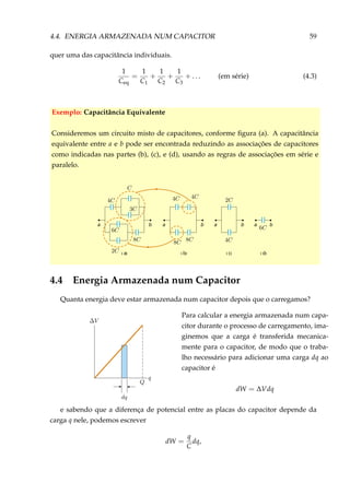 4.4. ENERGIA ARMAZENADA NUM CAPACITOR 59
quer uma das capacitância individuais.
1
Ceq
=
1
C1
+
1
C2
+
1
C3
+ . . . (em série) (4.3)
Exemplo: Capacitância Equivalente
Consideremos um circuito misto de capacitores, conforme ﬁgura (a). A capacitância
equivalente entre a e b pode ser encontrada reduzindo as associações de capacitores
como indicadas nas partes (b), (c), e (d), usando as regras de associações em série e
paralelo.
ba
( b)
ba
( c)
ba
( d)
ba
( a)
4.4 Energia Armazenada num Capacitor
Quanta energia deve estar armazenada num capacitor depois que o carregamos?
Para calcular a energia armazenada num capa-
citor durante o processo de carregamento, ima-
ginemos que a carga é transferida mecanica-
mente para o capacitor, de modo que o traba-
lho necessário para adicionar uma carga dq ao
capacitor é
dW = ∆Vdq
e sabendo que a diferença de potencial entre as placas do capacitor depende da
carga q nele, podemos escrever
dW =
q
C
dq,
 
