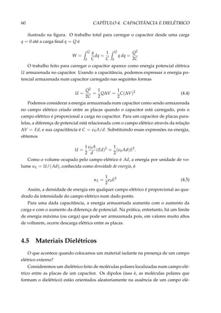 60 CAPÍTULO 4. CAPACITÂNCIA E DIELÉTRICO
ilustrado na ﬁgura. O trabalho total para carregar o capacitor desde uma carga
q = 0 até a carga ﬁnal q = Q é
W =
Q
0
q
C
dq =
1
C
Q
0
q dq =
Q2
2C
O trabalho feito para carregar o capacitor aparece como energia potencial elétrica
U armazenada no capacitor. Usando a capacitância, podemos expressar a energia po-
tencial armazenada num capacitor carregado nas seguintes formas
U =
Q2
2C
=
1
2
Q∆V =
1
2
C(∆V)2
(4.4)
Podemos considerar a energia armazenada num capacitor como sendo armazenada
no campo elétrico criado entre as placas quando o capacitor está carregado, pois o
campo elétrico é proporcional a carga no capacitor. Para um capacitor de placas para-
lelas, a diferença de potencial está relacionada com o campo elétrico através da relação
∆V = Ed, e sua capacitância é C = 0A/d. Substituindo essas expressões na energia,
obtemos
U =
1
2
0A
d
(Ed)2
=
1
2
( 0Ad)E2
.
Como o volume ocupado pelo campo elétrico é Ad, a energia por unidade de vo-
lume uE = U/(Ad), conhecida como densidade de energia, é
uE =
1
2
0E2
(4.5)
Assim, a densidade de energia em qualquer campo elétrico é proporcional ao qua-
drado da intensidade do campo elétrico num dado ponto.
Para uma dada capacitância, a energia armazenada aumenta com o aumento da
carga e com o aumento da diferença de potencial. Na prática, entretanto, há um limite
de energia máxima (ou carga) que pode ser armazenada pois, em valores muito altos
de voltarem, ocorre descarga elétrica entre as placas.
4.5 Materiais Dielétricos
O que acontece quando colocamos um material isolante na presença de um campo
elétrico externo?
Consideremos um dielétrico feito de moléculas polares localizadas num campo elé-
trico entre as placas de um capacitor. Os dipolos (isso é, as moléculas polares que
formam o dielétrico) estão orientados aleatoriamente na ausência de um campo elé-
 